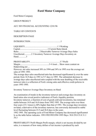 Ford Motor Company
Ford Motor Company
GROUP PROJECT
ACC 505 FINANCIAL ACCOUNTING 12/01/96
TABLE OF CONTENTS
DESCRIPTION PAGE
INTRODUCTION........................................................1
LIQUIDITY...........................................................1 3 Working
Capital...................................................1 Current Ratio Quick
Ratio.......................................2 Receivable Turnover Average Days Sales
Uncollected.............2 3 Inventory Turnover Average Days Inventory on
Hand..............3
PROFITABILITY.......................................................3 7 Profit
Margin.....................................................3 4 Asset ... Show more content on
Helpwriting.net ...
However, net sales increased 30% in 1994 and 34% in 1995 over the average net
sales of 1991 1993.
The average days sales uncollected ratio has decreased significannot ly over the same
period, from 16.9 days in 1991 to 9.7 days in 1995. The substantial decrease in
average days sales uncollected ratio coupled with the near doubling of the receivable
turnover ratio is a reflection of Ford s strong sales and effective credit policies in
years 1993 1995.
Inventory Turnover Average Days Inventory on Hand
An examination of trends in the inventory turnover and average days inventory on
hand ratios also reveal positive indicators of Ford s liquidity position.
Inventory turnover, a function of cost of goods sold and inventories, has remained
stable between 14.0 and 16.0 times from 1992 1995. The average ratio over these
four years (15.1 times) is 40% higher than that of 1991. The average days inventory
on hand, a derivative of the inventory turnover, has conversely decreased to stable
level fluctuating between 23.5 and 26.0 days in the years
1992 1995. The operating cycle of Ford Motor Company has decreased significannot
ly as the table below indicates. 1991199219931994 1995 Days: 50.8 29.0 33.8 31.1
34.3
PROFITABILITY Profit Margin Profit margin, which is net income divided by net
sales, is a measure of how many dollars of net income is produced by each
 