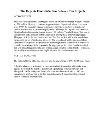 The Organic Foods Selection Between Ten Projects
INTRODUCTION
This case study exanimate the Organic Foods selection between ten projects, totaled
в‚¬208 million. However, evidence suggest that the Organic sales have been static
since 1990, the managers needed to introduce more new products to expand the
market presence and boost the company sales. Although the Organic Food board of
directors limited the capital budget from в‚¬ 80 million. The challenge of this case is
the selection and allocation of the scares funds among those compelling projects.
This paper will be divided in three section. The first section will be discussed about
the possible threat of the hostile takeover. The second part will be discussed about
the financial analysis of the projects the potential problems comes with it and it will
consider the division of the projects in the aggregate project plan. Finally, the third
part will provide recommendations of the projects to select to the Board of Directors,
followed by some comments and implications in the conclusion section.
HOSTILE TAKEOVER
The potential threat of hostile takeover and the importance of 1993 for Organic Foods
A hostile takeover is a situation in purchase and sale transaction which take place
against the will of the board of directors of a purchased company (Puziak and
Martyniuk, 2012). In Organic Foods, the sales have been static since 1990, the
management attribute this to the low population growth in northern Europe and
market saturation in other areas.
 