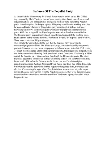 Failures Of The Populist Party
At the end of the 19th century the United States were in a time called The Gilded
Age , coined by Mark Twain; a time of mass immigration, Western settlement, and
industrialization. Out of these times emerged a political party named the Populist
party, later changed to the People s party. This party stood for the working man, like
farmers and factory laborers. Though this party meant well, it did not last long.
Surviving until 1896, the Populist party eventually merged with the Democratic
party. With this being said, the Populist party was a short lived dream and failure.
The Populist party, as previously stated, stood for and supported the working class.
From farmers in the west to industrial workers in the east, the Populist party wanted...
Show more content on Helpwriting.net ...
This popularity was lost due to the fact that the Populist party s previously
mentioned progressive ideas, like 8 hour work days, senators elected by the people,
graduated income tax, etc., were not popular beliefs and wants in the late 19th century
. Though mostly aligned left like the Democratic party, these ideas held the party back
and led to most either choosing the Republicans or the Democrats. Eventually in 1896
part of the Populist party dissolved and fused with the Democratic party. The other
Populists decided to continue on as their own thing and not join the Democrats; they
lasted until 1908. After the fusion with the democrats, the Populists original
presidential nominee, William Jennings Bryan, flew a new flag; that of the democrats.
Unfortunately for the democrats and the Populists that joined them, Bryan lost the
election. Concerning the topic of the Populists failure, these events played a major
role in it because they weren t even the Populists anymore, they were democrats, and
those that chose to continue on under the title of the People s party didn t last much
longer after the
 