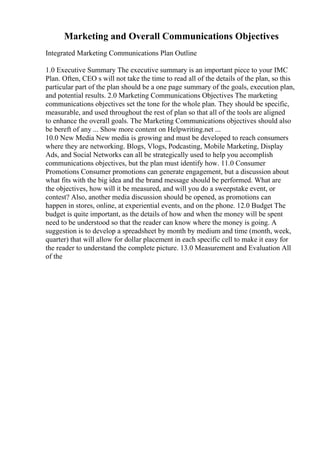 Marketing and Overall Communications Objectives
Integrated Marketing Communications Plan Outline
1.0 Executive Summary The executive summary is an important piece to your IMC
Plan. Often, CEO s will not take the time to read all of the details of the plan, so this
particular part of the plan should be a one page summary of the goals, execution plan,
and potential results. 2.0 Marketing Communications Objectives The marketing
communications objectives set the tone for the whole plan. They should be specific,
measurable, and used throughout the rest of plan so that all of the tools are aligned
to enhance the overall goals. The Marketing Communications objectives should also
be bereft of any ... Show more content on Helpwriting.net ...
10.0 New Media New media is growing and must be developed to reach consumers
where they are networking. Blogs, Vlogs, Podcasting, Mobile Marketing, Display
Ads, and Social Networks can all be strategically used to help you accomplish
communications objectives, but the plan must identify how. 11.0 Consumer
Promotions Consumer promotions can generate engagement, but a discussion about
what fits with the big idea and the brand message should be performed. What are
the objectives, how will it be measured, and will you do a sweepstake event, or
contest? Also, another media discussion should be opened, as promotions can
happen in stores, online, at experiential events, and on the phone. 12.0 Budget The
budget is quite important, as the details of how and when the money will be spent
need to be understood so that the reader can know where the money is going. A
suggestion is to develop a spreadsheet by month by medium and time (month, week,
quarter) that will allow for dollar placement in each specific cell to make it easy for
the reader to understand the complete picture. 13.0 Measurement and Evaluation All
of the
 