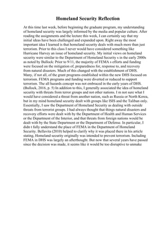 Homeland Security Reflection
At this time last week, before beginning the graduate program, my understanding
of homeland security was largely informed by the media and popular culture. After
reading the assignments and the lecture this week, I can certainly say that my
initial ideas have been challenged and expanded upon. Right away the most
important idea I learned is that homeland security deals with much more than just
terrorism. Prior to this class I never would have considered something like
Hurricane Harvey an issue of homeland security. My initial views on homeland
security were similar to the Department of Homeland Security s in the early 2000s
as noted by Bullock: Prior to 9/11, the majority of FEMA s efforts and funding
were focused on the mitigation of, preparedness for, response to, and recovery
from natural disasters. Much of this changed with the establishment of DHS.
Many, if not all, of the grant programs established within the new DHS focused on
terrorism. FEMA programs and funding were diverted or reduced to support
terrorism. The all hazards concept was not embraced in the early years of DHS.
(Bullock, 2016, p. 5) In addition to this, I generally associated the idea of homeland
security with threats from terror groups and not other nations. I m not sure what I
would have considered a threat from another nation, such as Russia or North Korea,
but in my mind homeland security dealt with groups like ISIS and the Taliban only.
Essentially, I saw the Department of Homeland Security as dealing with outside
threats from terrorist groups. I had always thought that things natural disasters and
recovery efforts were dealt with by the Department of Health and Human Services
or the Department of the Interior, and that threats from foreign nations would be
dealt with by the State Department or the Department of Defense. In particular, I
didn t fully understand the place of FEMA in the Department of Homeland
Security. Bellavita (2010) helped to clarify why it was placed there in his article
stating, Homeland security originally was intended to prevent terrorism. Including
FEMA in DHS was largely an afterthought. But now that several years have passed
since the decision was made, it seems like it would be too disruptive to unmake
 