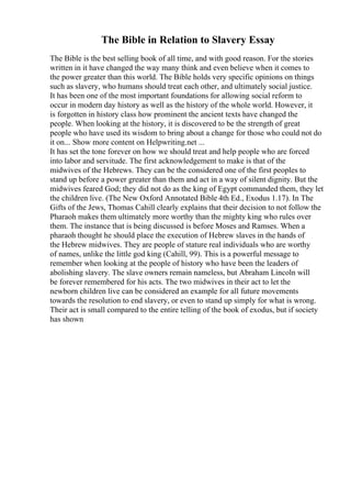 The Bible in Relation to Slavery Essay
The Bible is the best selling book of all time, and with good reason. For the stories
written in it have changed the way many think and even believe when it comes to
the power greater than this world. The Bible holds very specific opinions on things
such as slavery, who humans should treat each other, and ultimately social justice.
It has been one of the most important foundations for allowing social reform to
occur in modern day history as well as the history of the whole world. However, it
is forgotten in history class how prominent the ancient texts have changed the
people. When looking at the history, it is discovered to be the strength of great
people who have used its wisdom to bring about a change for those who could not do
it on... Show more content on Helpwriting.net ...
It has set the tone forever on how we should treat and help people who are forced
into labor and servitude. The first acknowledgement to make is that of the
midwives of the Hebrews. They can be the considered one of the first peoples to
stand up before a power greater than them and act in a way of silent dignity. But the
midwives feared God; they did not do as the king of Egypt commanded them, they let
the children live. (The New Oxford Annotated Bible 4th Ed., Exodus 1.17). In The
Gifts of the Jews, Thomas Cahill clearly explains that their decision to not follow the
Pharaoh makes them ultimately more worthy than the mighty king who rules over
them. The instance that is being discussed is before Moses and Ramses. When a
pharaoh thought he should place the execution of Hebrew slaves in the hands of
the Hebrew midwives. They are people of stature real individuals who are worthy
of names, unlike the little god king (Cahill, 99). This is a powerful message to
remember when looking at the people of history who have been the leaders of
abolishing slavery. The slave owners remain nameless, but Abraham Lincoln will
be forever remembered for his acts. The two midwives in their act to let the
newborn children live can be considered an example for all future movements
towards the resolution to end slavery, or even to stand up simply for what is wrong.
Their act is small compared to the entire telling of the book of exodus, but if society
has shown
 