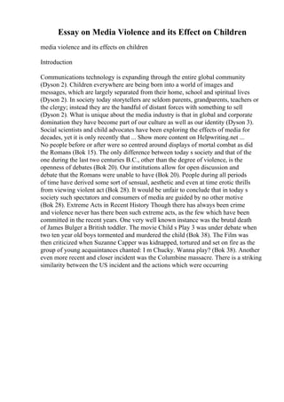 Essay on Media Violence and its Effect on Children
media violence and its effects on children
Introduction
Communications technology is expanding through the entire global community
(Dyson 2). Children everywhere are being born into a world of images and
messages, which are largely separated from their home, school and spiritual lives
(Dyson 2). In society today storytellers are seldom parents, grandparents, teachers or
the clergy; instead they are the handful of distant forces with something to sell
(Dyson 2). What is unique about the media industry is that in global and corporate
domination they have become part of our culture as well as our identity (Dyson 3).
Social scientists and child advocates have been exploring the effects of media for
decades, yet it is only recently that ... Show more content on Helpwriting.net ...
No people before or after were so centred around displays of mortal combat as did
the Romans (Bok 15). The only difference between today s society and that of the
one during the last two centuries B.C., other than the degree of violence, is the
openness of debates (Bok 20). Our institutions allow for open discussion and
debate that the Romans were unable to have (Bok 20). People during all periods
of time have derived some sort of sensual, aesthetic and even at time erotic thrills
from viewing violent act (Bok 28). It would be unfair to conclude that in today s
society such spectators and consumers of media are guided by no other motive
(Bok 28). Extreme Acts in Recent History Though there has always been crime
and violence never has there been such extreme acts, as the few which have been
committed in the recent years. One very well known instance was the brutal death
of James Bulger a British toddler. The movie Child s Play 3 was under debate when
two ten year old boys tormented and murdered the child (Bok 38). The Film was
then criticized when Suzanne Capper was kidnapped, tortured and set on fire as the
group of young acquaintances chanted: I m Chucky. Wanna play? (Bok 38). Another
even more recent and closer incident was the Columbine massacre. There is a striking
similarity between the US incident and the actions which were occurring
 