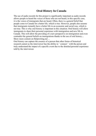 Oral History In Canada
The use of audio records for this project is significantly important as audio records
allows people to heard the voices of those who are not heard, in this specific case,
it is the voices of immigrants that are heard. Often, there is a general belief that
people come to Canada for a better life, which is true. However, people also assume
that immigrants instantly have a better life in an economic and social way, which is
not true. This is why oral history is important in this situation. Oral history will allow
immigrants to share their personal experience with immigration and new life in
Canada. This will allow the providing of a new perspective on immigration and even
contradict the general beliefs on immigrations thanks to the use of oral history....
Show more content on Helpwriting.net ...
Oral history can capture the essence of a person that other forms of historical
research cannot as the interviewer has the ability to ``connect`` with the person and
truly understand the impact of a specific event due to the detailed personal experience
told by the interviewee
 