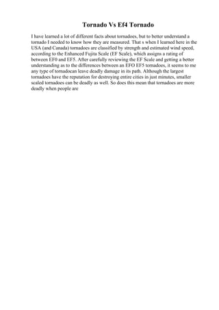 Tornado Vs Ef4 Tornado
I have learned a lot of different facts about tornadoes, but to better understand a
tornado I needed to know how they are measured. That s when I learned here in the
USA (and Canada) tornadoes are classified by strength and estimated wind speed,
according to the Enhanced Fujita Scale (EF Scale), which assigns a rating of
between EF0 and EF5. After carefully reviewing the EF Scale and getting a better
understanding as to the differences between an EFO EF5 tornadoes, it seems to me
any type of tornadocan leave deadly damage in its path. Although the largest
tornadoes have the reputation for destroying entire cities in just minutes, smaller
scaled tornadoes can be deadly as well. So does this mean that tornadoes are more
deadly when people are
 