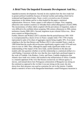 A Brief Note On Impeded Economic Development And Its...
impeded economic development. Second, he also explains how the slave trade led
to greater political instability because of internal warfare and raiding which led to
weakened and fragmented states. Nunn s work is revered as one of extreme
importance in this debate and he is often lauded for the paper s statistical
sophistication. However, Nunn s paper is still subject to critique. First, mapping
ethnicities onto modern countries in Africahas been called ethnogenesis (Austin 2008).
The inconsistency of ethnic labels coupled with the prevalence of migration, makes it
very difficult to be confident about assigning 18th century ethnonyms to 20th century
territories (Austin 2008:1001). Second, migration in pre colonial Africa was... Show
more content on Helpwriting.net ...
Further, Boterro and Wallace (2011) calculate that the period between 1801 1850
is overrepresented by a factor of two in Nunn s sample while 1701 1750 is barely
represented in spite of its share of aggregate exports being roughly 20%. Even more
crippling is the fact that Bottero and Wallace (2011) who extended Nunn s study to
1960 found that the results did not become significantly negative until 1970 and were
close to zero in 1960. Thus, although his paper made significant strides in our
understanding of the impact of the slave trade, careful attention to the data and
models calls into question whether or not this relationship is a statistical artifact or a
valid finding. Consistent with the view that the slave trade had a profound impact is
the work of Candido. Like Rodney, Curtin, and Nunn, Candido emphasizes that
Atlantic slave trade was violent, and resulted in the militarization of Africa. Candido
is a staunch opponent of the view that focuses exclusively on African agency in
slavery, and instead shows how Portuguese colonization of Benguela was strong on
the continent as opposed to the vie that it was just strong on the coast; she also
shows how their presence was used as a pretense for war in the interior. Candido
details a narrative of how in the Benguelan hinterlands a small Portuguese incursion is
 