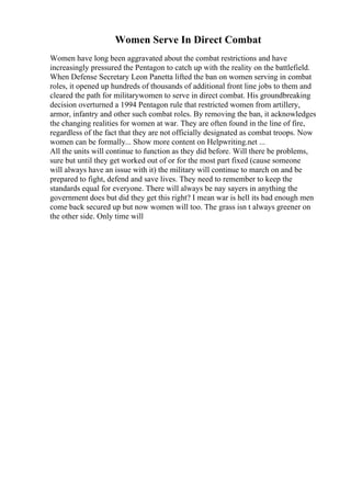 Women Serve In Direct Combat
Women have long been aggravated about the combat restrictions and have
increasingly pressured the Pentagon to catch up with the reality on the battlefield.
When Defense Secretary Leon Panetta lifted the ban on women serving in combat
roles, it opened up hundreds of thousands of additional front line jobs to them and
cleared the path for militarywomen to serve in direct combat. His groundbreaking
decision overturned a 1994 Pentagon rule that restricted women from artillery,
armor, infantry and other such combat roles. By removing the ban, it acknowledges
the changing realities for women at war. They are often found in the line of fire,
regardless of the fact that they are not officially designated as combat troops. Now
women can be formally... Show more content on Helpwriting.net ...
All the units will continue to function as they did before. Will there be problems,
sure but until they get worked out of or for the most part fixed (cause someone
will always have an issue with it) the military will continue to march on and be
prepared to fight, defend and save lives. They need to remember to keep the
standards equal for everyone. There will always be nay sayers in anything the
government does but did they get this right? I mean war is hell its bad enough men
come back secured up but now women will too. The grass isn t always greener on
the other side. Only time will
 