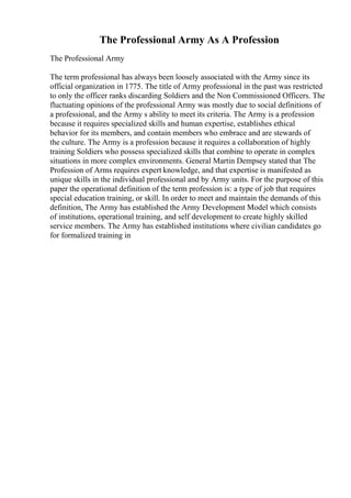 The Professional Army As A Profession
The Professional Army
The term professional has always been loosely associated with the Army since its
official organization in 1775. The title of Army professional in the past was restricted
to only the officer ranks discarding Soldiers and the Non Commissioned Officers. The
fluctuating opinions of the professional Army was mostly due to social definitions of
a professional, and the Army s ability to meet its criteria. The Army is a profession
because it requires specialized skills and human expertise, establishes ethical
behavior for its members, and contain members who embrace and are stewards of
the culture. The Army is a profession because it requires a collaboration of highly
training Soldiers who possess specialized skills that combine to operate in complex
situations in more complex environments. General Martin Dempsey stated that The
Profession of Arms requires expert knowledge, and that expertise is manifested as
unique skills in the individual professional and by Army units. For the purpose of this
paper the operational definition of the term profession is: a type of job that requires
special education training, or skill. In order to meet and maintain the demands of this
definition, The Army has established the Army Development Model which consists
of institutions, operational training, and self development to create highly skilled
service members. The Army has established institutions where civilian candidates go
for formalized training in
 