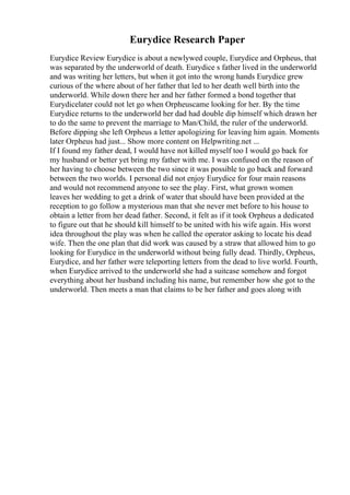 Eurydice Research Paper
Eurydice Review Eurydice is about a newlywed couple, Eurydice and Orpheus, that
was separated by the underworld of death. Eurydice s father lived in the underworld
and was writing her letters, but when it got into the wrong hands Eurydice grew
curious of the where about of her father that led to her death well birth into the
underworld. While down there her and her father formed a bond together that
Eurydicelater could not let go when Orpheuscame looking for her. By the time
Eurydice returns to the underworld her dad had double dip himself which drawn her
to do the same to prevent the marriage to Man/Child, the ruler of the underworld.
Before dipping she left Orpheus a letter apologizing for leaving him again. Moments
later Orpheus had just... Show more content on Helpwriting.net ...
If I found my father dead, I would have not killed myself too I would go back for
my husband or better yet bring my father with me. I was confused on the reason of
her having to choose between the two since it was possible to go back and forward
between the two worlds. I personal did not enjoy Eurydice for four main reasons
and would not recommend anyone to see the play. First, what grown women
leaves her wedding to get a drink of water that should have been provided at the
reception to go follow a mysterious man that she never met before to his house to
obtain a letter from her dead father. Second, it felt as if it took Orpheus a dedicated
to figure out that he should kill himself to be united with his wife again. His worst
idea throughout the play was when he called the operator asking to locate his dead
wife. Then the one plan that did work was caused by a straw that allowed him to go
looking for Eurydice in the underworld without being fully dead. Thirdly, Orpheus,
Eurydice, and her father were teleporting letters from the dead to live world. Fourth,
when Eurydice arrived to the underworld she had a suitcase somehow and forgot
everything about her husband including his name, but remember how she got to the
underworld. Then meets a man that claims to be her father and goes along with
 