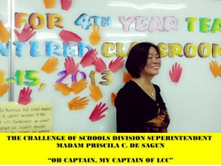 THE CHALLENGE OF SCHOOLS DIVISION SUPERINTENDENT
MADAM PRISCILA C. DE SAGUN
“OH CAPTAIN, MY CAPTAIN OF LCC”
 