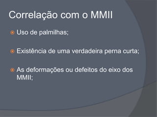 Correlação com o MMII
   Uso de palmilhas;

   Existência de uma verdadeira perna curta;

   As deformações ou defeitos do eixo dos
    MMII;
 