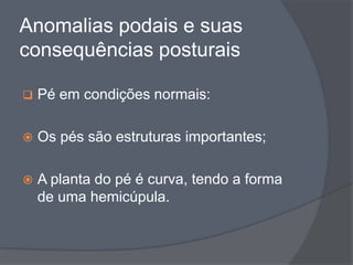 Anomalias podais e suas
consequências posturais

   Pé em condições normais:

   Os pés são estruturas importantes;

   A planta do pé é curva, tendo a forma
    de uma hemicúpula.
 