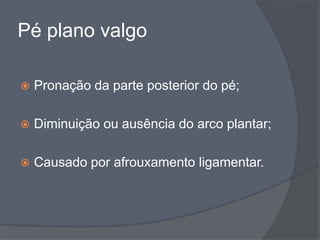 Pé plano valgo

   Pronação da parte posterior do pé;

   Diminuição ou ausência do arco plantar;

   Causado por afrouxamento ligamentar.
 