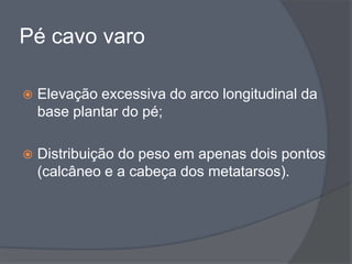 Pé cavo varo

   Elevação excessiva do arco longitudinal da
    base plantar do pé;

   Distribuição do peso em apenas dois pontos
    (calcâneo e a cabeça dos metatarsos).
 
