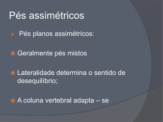 Pés assimétricos
   Pés planos assimétricos:

   Geralmente pés mistos

   Lateralidade determina o sentido de
    desequilíbrio;

   A coluna vertebral adapta – se
 