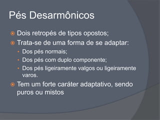 Pés Desarmônicos
 Dois retropés de tipos opostos;
 Trata-se de uma forma de se adaptar:
    • Dos pés normais;
    • Dos pés com duplo componente;
    • Dos pés ligeiramente valgos ou ligeiramente
     varos.
   Tem um forte caráter adaptativo, sendo
    puros ou mistos
 