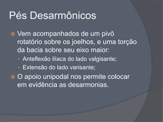 Pés Desarmônicos
   Vem acompanhados de um pivô
    rotatório sobre os joelhos, e uma torção
    da bacia sobre seu eixo maior:
    • Anteflexão ilíaca do lado valgisante;
    • Extensão do lado varisante;
   O apoio unipodal nos permite colocar
    em evidência as desarmonias.
 
