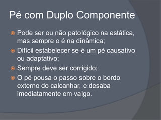 Pé com Duplo Componente
 Pode ser ou não patológico na estática,
  mas sempre o é na dinâmica;
 Difícil estabelecer se é um pé causativo
  ou adaptativo;
 Sempre deve ser corrigido;
 O pé pousa o passo sobre o bordo
  externo do calcanhar, e desaba
  imediatamente em valgo.
 