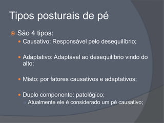 Tipos posturais de pé
   São 4 tipos:
     Causativo: Responsável pelo desequilíbrio;

     Adaptativo: Adaptável ao desequilíbrio vindo do
     alto;

     Misto: por fatores causativos e adaptativos;

     Duplo componente: patológico;
      ○ Atualmente ele é considerado um pé causativo;
 