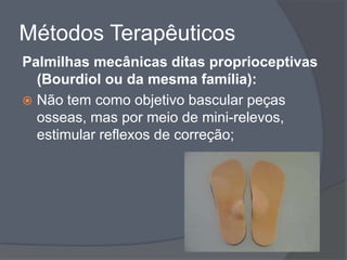 Métodos Terapêuticos
Palmilhas mecânicas ditas proprioceptivas
  (Bourdiol ou da mesma família):
 Não tem como objetivo bascular peças
  osseas, mas por meio de mini-relevos,
  estimular reflexos de correção;
 