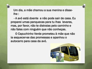 Um dia, a mãe chamou a sua menina e disse-
   lhe :
   - A avó está doente e não pode sair de casa. Eu
preparei umas panquecas para tu lhas levares,
mas, por favor, não te distraias pelo caminho e
não fales com ninguém que não conheças.
     O Capuchinho Verde prometeu à mãe que não
ia esquecer-se das promessas e apanhou o
autocarro para casa da avó.
 