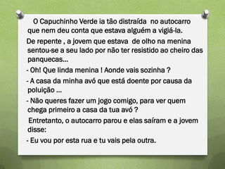 O Capuchinho Verde ia tão distraída no autocarro
 que nem deu conta que estava alguém a vigiá-la.
De repente , a jovem que estava de olho na menina
 sentou-se a seu lado por não ter resistido ao cheiro das
 panquecas…
- Oh! Que linda menina ! Aonde vais sozinha ?
- A casa da minha avó que está doente por causa da
 poluição …
- Não queres fazer um jogo comigo, para ver quem
 chega primeiro a casa da tua avó ?
 Entretanto, o autocarro parou e elas saíram e a jovem
 disse:
- Eu vou por esta rua e tu vais pela outra.
 
