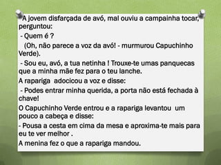 A jovem disfarçada de avó, mal ouviu a campainha tocar,
perguntou:
 - Quem é ?
   (Oh, não parece a voz da avó! - murmurou Capuchinho
Verde).
 - Sou eu, avó, a tua netinha ! Trouxe-te umas panquecas
que a minha mãe fez para o teu lanche.
A rapariga adocicou a voz e disse:
 - Podes entrar minha querida, a porta não está fechada à
chave!
O Capuchinho Verde entrou e a rapariga levantou um
pouco a cabeça e disse:
- Pousa a cesta em cima da mesa e aproxima-te mais para
eu te ver melhor .
A menina fez o que a rapariga mandou.
 
