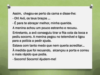 Assim, chegou-se perto da cama e disse-lhe:
- Oh! Avó, os teus braços …
- É para te abraçar melhor, minha querida.
A menina achou um pouco estranho e recuou.
Entretanto, a avó conseguiu tirar a fita cola da boca e
pediu socorro. A menina pegou no telemóvel e ligou
para a polícia a pedir ajuda.
Estava com tanto medo que nem queria acreditar…
À medida que foi recuando, alcançou a porta e correu
o mais rápido que podia.
- Socorro! Socorro! Ajudem-me!
 