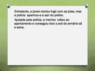 Entretanto, a jovem tentou fugir com as joias, mas
a polícia apanhou-a a sair do prédio.
Ajudada pela polícia, a menina voltou ao
apartamento e conseguiu tirar a avó do armário sã
e salva.
 