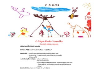 O Capuchinho Vermelho
Contado pelas crianças
PLANIFICAÇÃO DA ACTIVIDADE
História: “O Capuchinho Vermelho e o Lobo Mau”
Objectivos: - Fomentar o desenvolvimento da linguagem oral;
- Desenvolver a capacidade de atenção e memorização
- Utilizar as TIC
Actividades/Estratégias: - Leitura da história
- Recontar a história
- Ilustrar a história evidenciando as personagens principais
- Elaboração de um livro em suporte de papel e suporte
digital
Destinatários: grupo de crianças de 3,4 e 5 anos
 