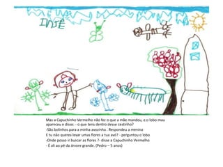 Mas a Capuchinho Vermelho não fez o que a mãe mandou, e o lobo mau
apareceu e disse: - o que tens dentro desse cestinho?
-São bolinhos para a minha avozinha . Respondeu a menina
E tu não queres levar umas flores a tua avó? - perguntou o lobo
-Onde posso ir buscar as flores ?- disse a Capuchinho Vermelho
- É ali ao pé da árvore grande. (Pedro – 5 anos)
 