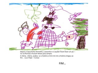 Depois a Capuchinho Vermelho, a avozinha e o caçador foram fazer um pic –
nic na floresta e ficaram felizes para sempre.
E vitória, vitória, acabou- se a história e tirim tim tim a história chegou ao
fim… (Luis Filipe – 5 anos)
FIM…
 