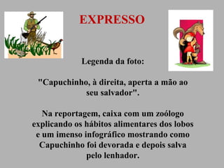 EXPRESSO
Legenda da foto:
"Capuchinho, à direita, aperta a mão ao
seu salvador".
Na reportagem, caixa com um zoólogo
explicando os hábitos alimentares dos lobos
e um imenso infográfico mostrando como
Capuchinho foi devorada e depois salva
pelo lenhador.

 
