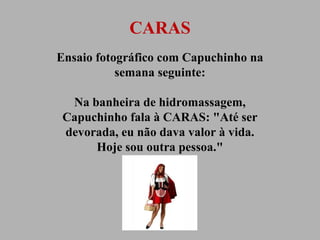 CARAS
Ensaio fotográfico com Capuchinho na
semana seguinte:
Na banheira de hidromassagem,
Capuchinho fala à CARAS: "Até ser
devorada, eu não dava valor à vida.
Hoje sou outra pessoa."

 