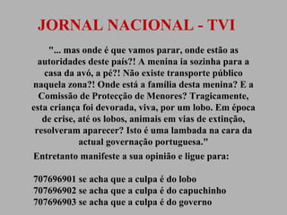JORNAL NACIONAL - TVI
"... mas onde é que vamos parar, onde estão as
autoridades deste país?! A menina ia sozinha para a
casa da avó, a pé?! Não existe transporte público
naquela zona?! Onde está a família desta menina? E a
Comissão de Protecção de Menores? Tragicamente,
esta criança foi devorada, viva, por um lobo. Em época
de crise, até os lobos, animais em vias de extinção,
resolveram aparecer? Isto é uma lambada na cara da
actual governação portuguesa."
Entretanto manifeste a sua opinião e ligue para:
707696901 se acha que a culpa é do lobo
707696902 se acha que a culpa é do capuchinho
707696903 se acha que a culpa é do governo

 