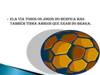    Ela via todos os jogos do benfica mas
    também tinha amigos que eram do braga.
 