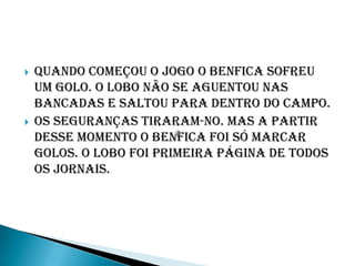    Quando começou o jogo o benfica sofreu
    um golo. O lobo não se aguentou nas
    bancadas e saltou para dentro do campo.
   Os seguranças tiraram-no. Mas a partir
    desse momento o benfica foi só marcar
    golos. O lobo foi primeira página de todos
    os jornais.
 