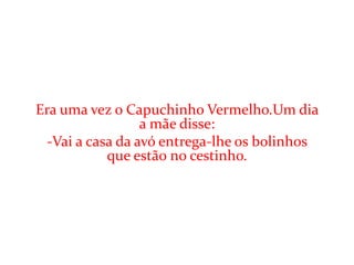 Era uma vez o Capuchinho Vermelho.Um dia
                  a mãe disse:
  -Vai a casa da avó entrega-lhe os bolinhos
            que estão no cestinho.
 