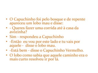 • O Capuchinho foi pelo bosque e de repente
  apareceu um lobo mau e disse:
• - Queres fazer uma corrida até à casa da
  avózinha?
• Sim - respondeu a Capuchinho
• -Então eu vou por este lado e tu vais por
  aquele - disse o lobo mau.
• -Está bem - disse o Capuchinho Vermelho.
• O lobo como sabia que aquele caminho era o
  mais curto resolveu ir por lá.
 