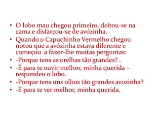 • O lobo mau chegou primeiro, deitou-se na
  cama e disfarçou-se de avózinha.
• Quando o Capuchinho Vermelho chegou
  notou que a avózinha estava diferente e
  começou a fazer-lhe muitas perguntas:
• -Porque tens as orelhas tão grandes? .
• -É para te ouvir melhor, minha querida –
  respondeu o lobo.
• -Porque tens uns olhos tão grandes avozinha?
• -É para te ver melhor, minha querida.
 