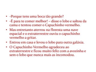 • -Porque tens uma boca tão grande?
• -É para te comer melhor! – disse o lobo e saltou da
  cama e tentou comer o Capuchinho vermelho.
• Mas entretanto aterrou na floresta uma nave
  espacial e o extraterrestre ouviu o capuchinho
  vermelho a gritar.
• Entrou em casa e levou o lobo para outra galáxia.
• O Capuchinho Vermelho agradeceu ao
  extraterrestre e ficou muito feliz com a avozinha e
  sem o lobo que nunca mais as incomodou.
 