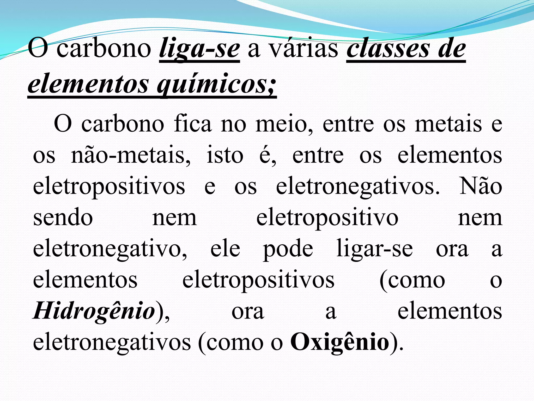 O carbono liga-se a várias classes de
elementos químicos;
  O carbono fica no meio, entre os metais e
os não-metais, isto é, entre os elementos
eletropositivos e os eletronegativos. Não
sendo       nem       eletropositivo     nem
eletronegativo, ele pode ligar-se ora a
elementos      eletropositivos    (como     o
Hidrogênio),        ora      a      elementos
eletronegativos (como o Oxigênio).
 