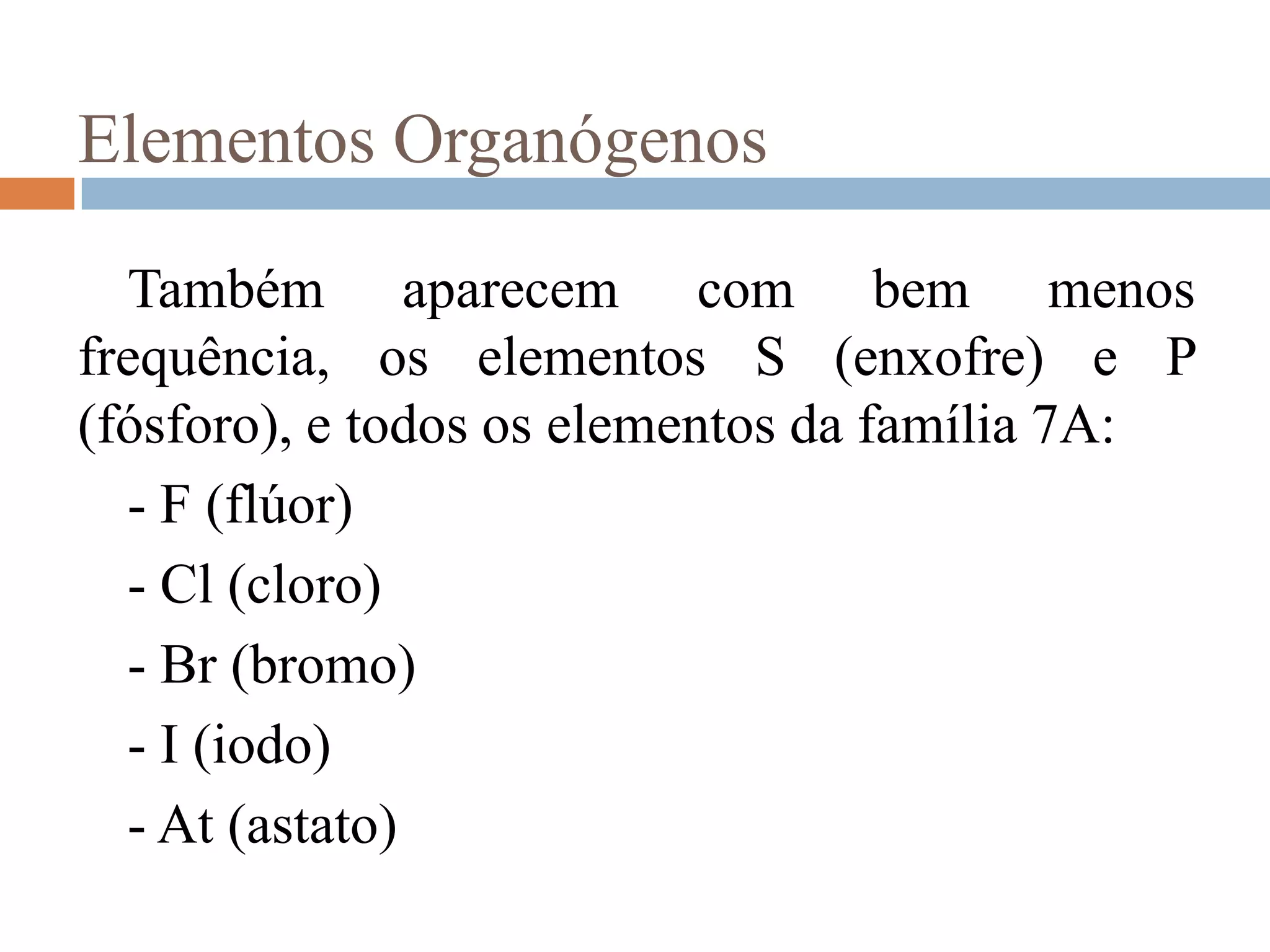Elementos Organógenos

  Também aparecem com bem menos
frequência, os elementos S (enxofre) e P
(fósforo), e todos os elementos da família 7A:
  - F (flúor)
  - Cl (cloro)
  - Br (bromo)
  - I (iodo)
  - At (astato)
 