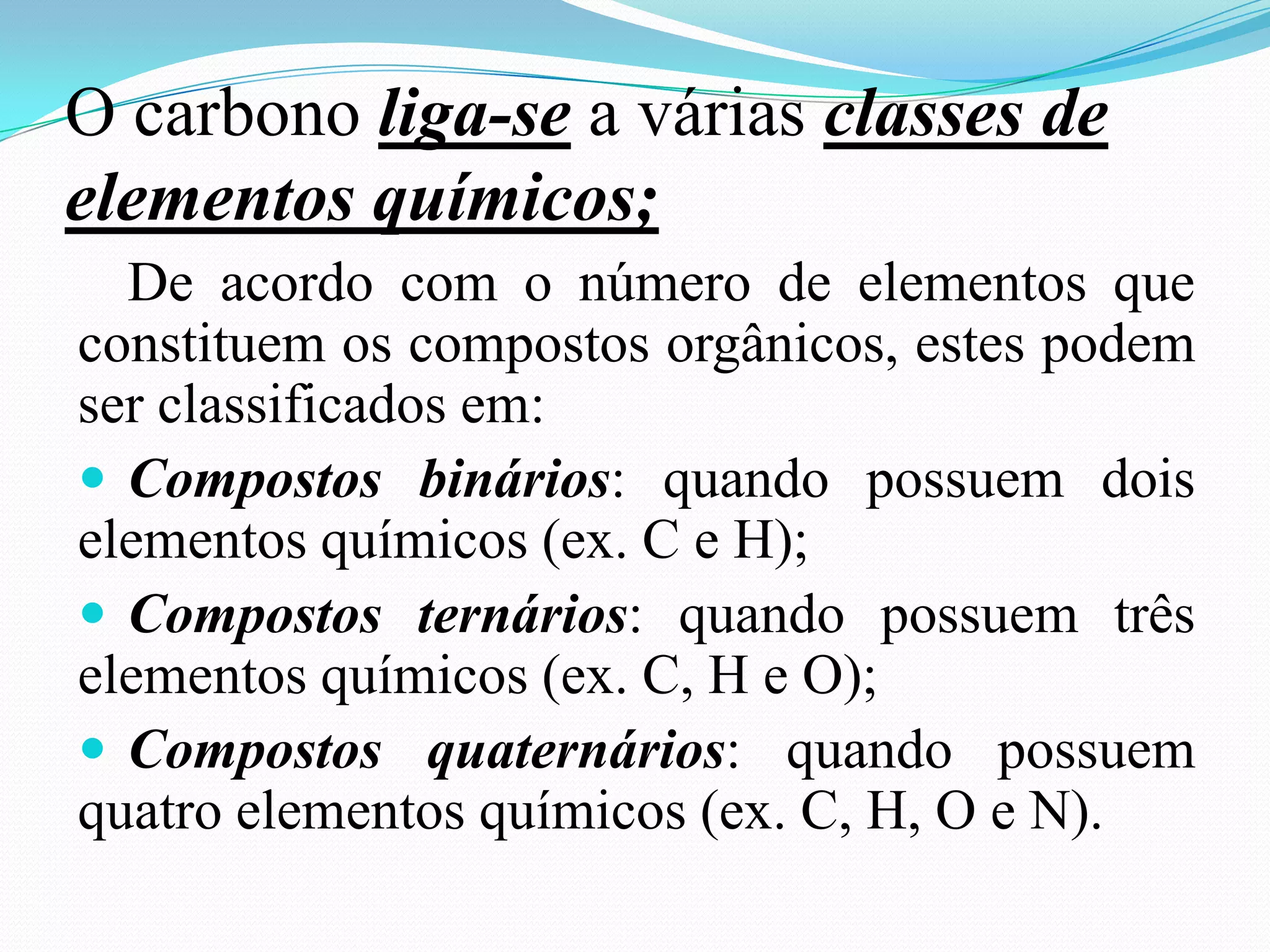 O carbono liga-se a várias classes de
elementos químicos;
  De acordo com o número de elementos que
constituem os compostos orgânicos, estes podem
ser classificados em:
 Compostos binários: quando possuem dois
elementos químicos (ex. C e H);
 Compostos ternários: quando possuem três
elementos químicos (ex. C, H e O);
 Compostos quaternários: quando possuem
quatro elementos químicos (ex. C, H, O e N).
 