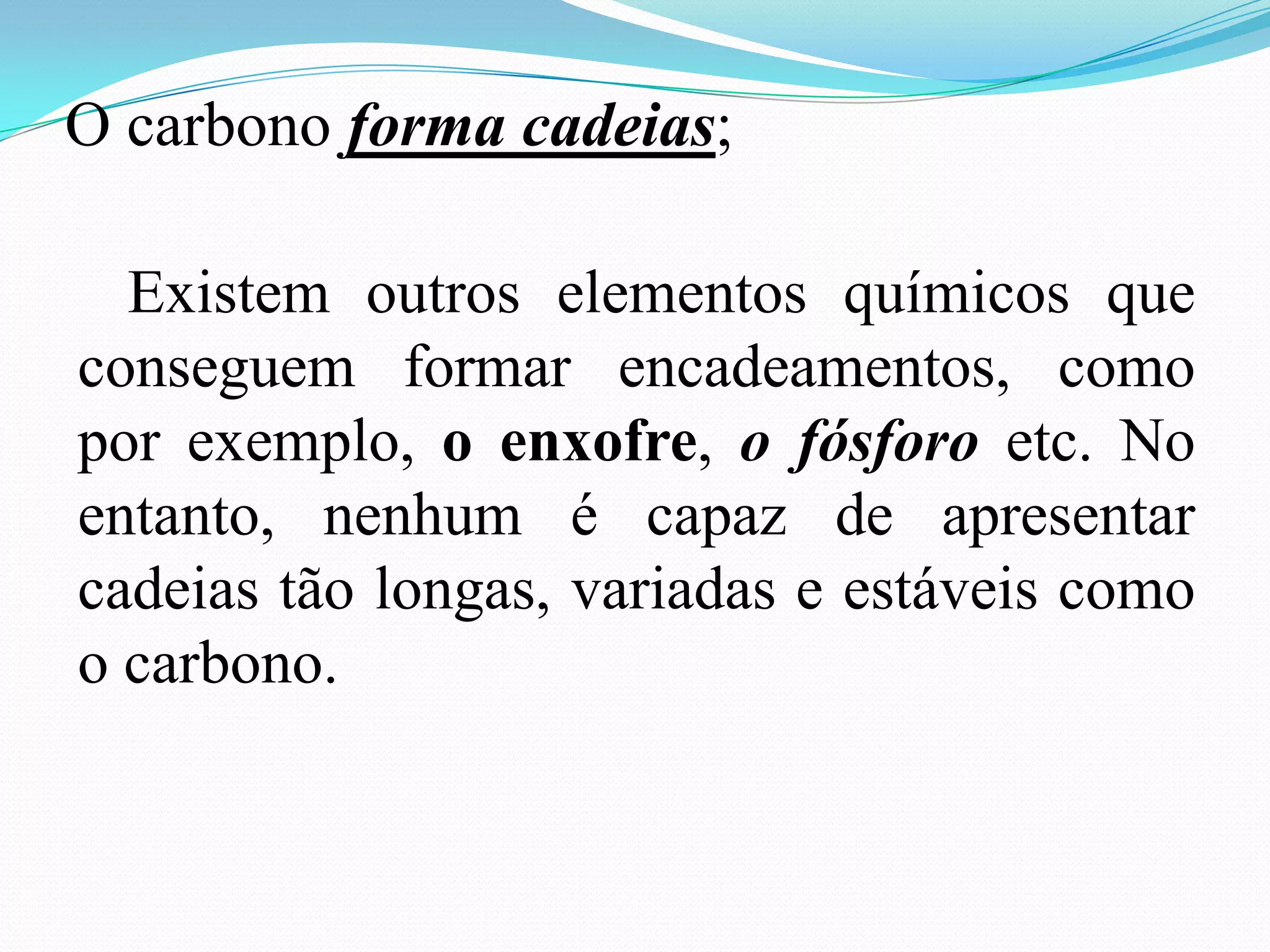 O carbono forma cadeias;

  Existem outros elementos químicos que
conseguem formar encadeamentos, como
por exemplo, o enxofre, o fósforo etc. No
entanto, nenhum é capaz de apresentar
cadeias tão longas, variadas e estáveis como
o carbono.
 