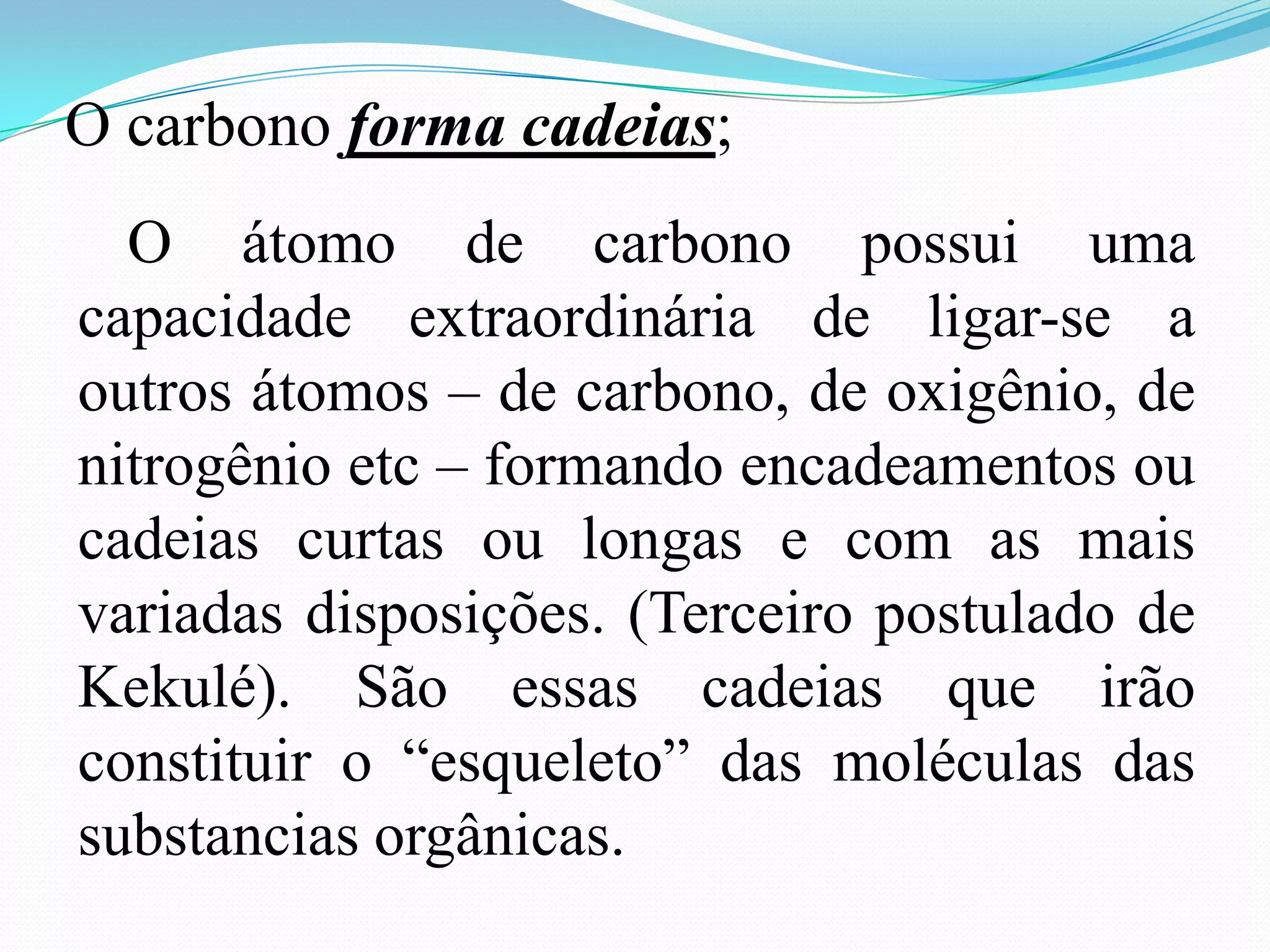 O carbono forma cadeias;
  O átomo de carbono possui uma
capacidade extraordinária de ligar-se a
outros átomos – de carbono, de oxigênio, de
nitrogênio etc – formando encadeamentos ou
cadeias curtas ou longas e com as mais
variadas disposições. (Terceiro postulado de
Kekulé). São essas cadeias que irão
constituir o “esqueleto” das moléculas das
substancias orgânicas.
 