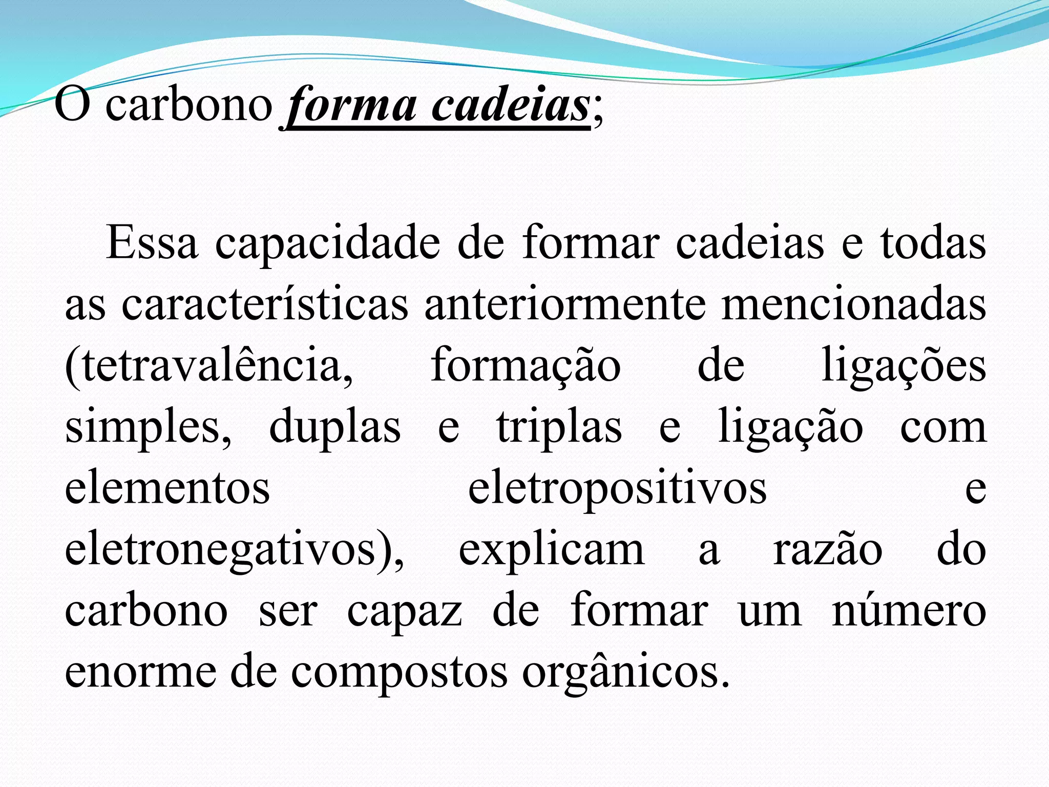 O carbono forma cadeias;

  Essa capacidade de formar cadeias e todas
as características anteriormente mencionadas
(tetravalência, formação de ligações
simples, duplas e triplas e ligação com
elementos            eletropositivos       e
eletronegativos), explicam a razão do
carbono ser capaz de formar um número
enorme de compostos orgânicos.
 