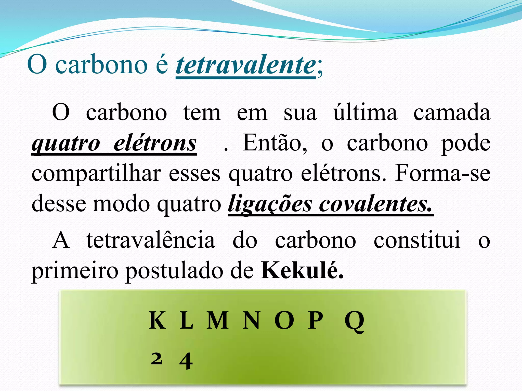 O carbono é tetravalente;
  O carbono tem em sua última camada
quatro elétrons . Então, o carbono pode
compartilhar esses quatro elétrons. Forma-se
desse modo quatro ligações covalentes.
  A tetravalência do carbono constitui o
primeiro postulado de Kekulé.
           K L M N O P Q
           2 4
 