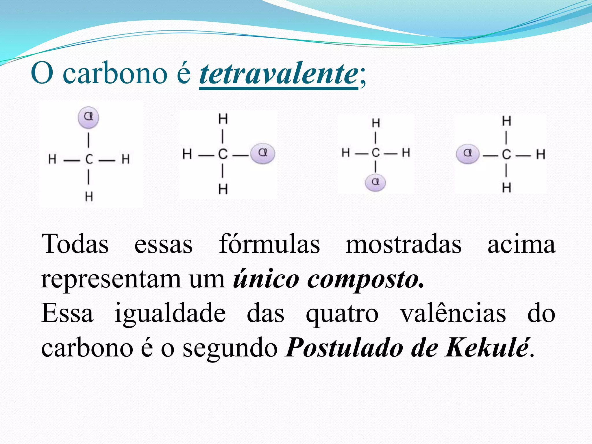 O carbono é tetravalente;




Todas essas fórmulas mostradas acima
representam um único composto.
Essa igualdade das quatro valências do
carbono é o segundo Postulado de Kekulé.
 