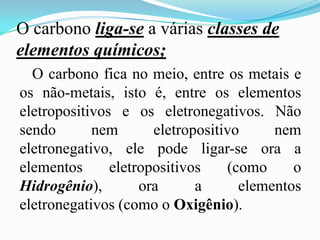 O carbono liga-se a várias classes de
elementos químicos;
  O carbono fica no meio, entre os metais e
os não-metais, isto é, entre os elementos
eletropositivos e os eletronegativos. Não
sendo       nem       eletropositivo     nem
eletronegativo, ele pode ligar-se ora a
elementos      eletropositivos    (como     o
Hidrogênio),        ora      a      elementos
eletronegativos (como o Oxigênio).
 